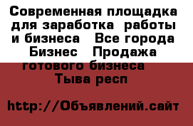 Современная площадка для заработка, работы и бизнеса - Все города Бизнес » Продажа готового бизнеса   . Тыва респ.